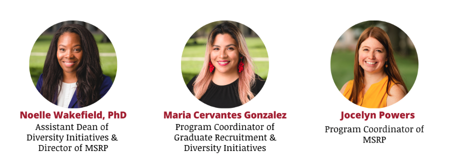 Three headshots: Noelle Wakefield, PhD, Assistant Dean of Diversity Initiatives & Director of M.S.R.P. Maria Cervantes Gonzalez, Program Coordinator of Graduate Recruitment & Diversity Initiatives. Jocelyn Powers, Program Coordinator of M.S.R.P.